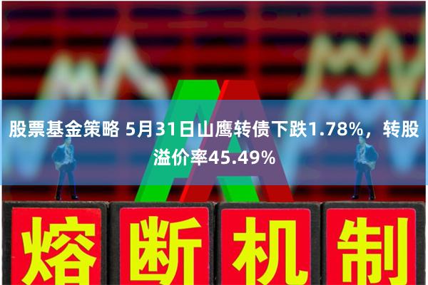 股票基金策略 5月31日山鹰转债下跌1.78%，转股溢价率45.49%