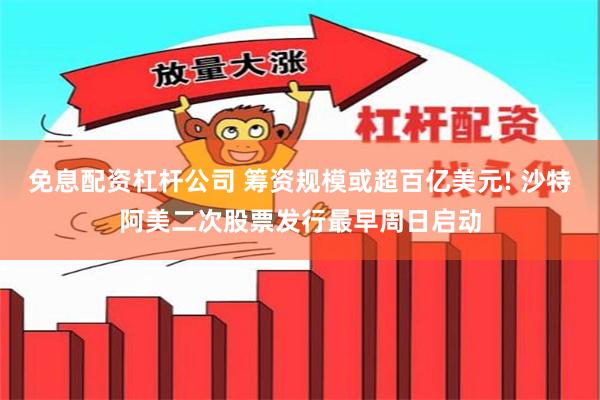 免息配资杠杆公司 筹资规模或超百亿美元! 沙特阿美二次股票发行最早周日启动