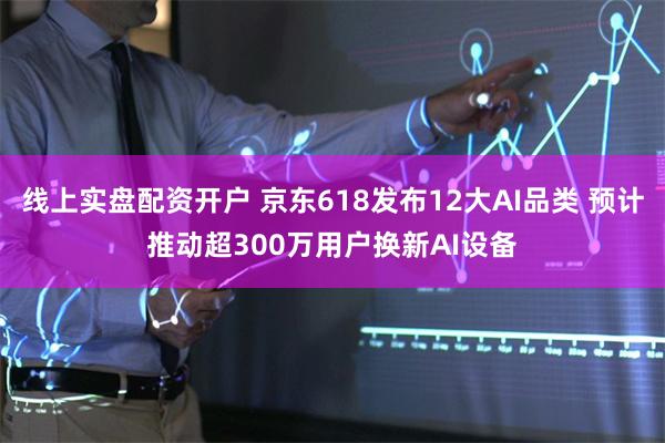 线上实盘配资开户 京东618发布12大AI品类 预计推动超300万用户换新AI设备