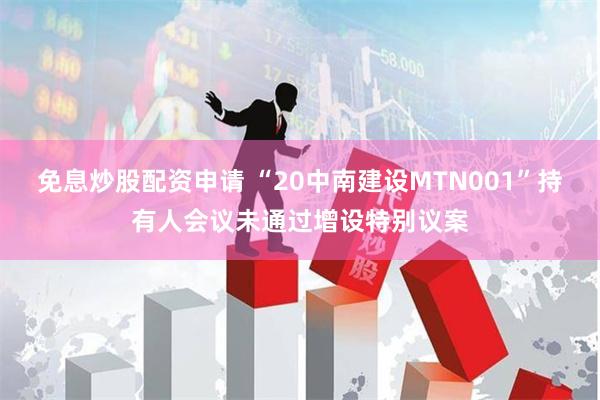 免息炒股配资申请 “20中南建设MTN001”持有人会议未通过增设特别议案