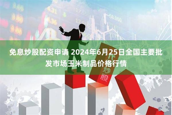 免息炒股配资申请 2024年6月25日全国主要批发市场玉米制品价格行情