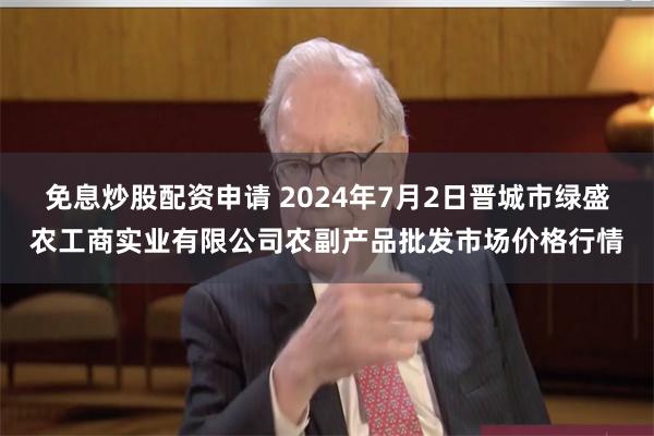 免息炒股配资申请 2024年7月2日晋城市绿盛农工商实业有限公司农副产品批发市场价格行情