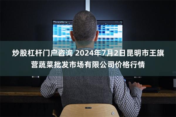 炒股杠杆门户咨询 2024年7月2日昆明市王旗营蔬菜批发市场有限公司价格行情