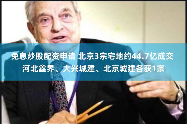 免息炒股配资申请 北京3宗宅地约44.7亿成交 河北鑫界