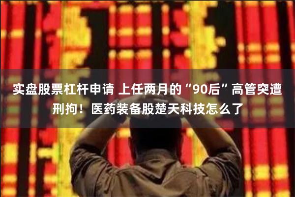 实盘股票杠杆申请 上任两月的“90后”高管突遭刑拘！医药装备