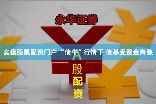 实盘股票配资门户 “债牛”行情下 债基受资金青睐