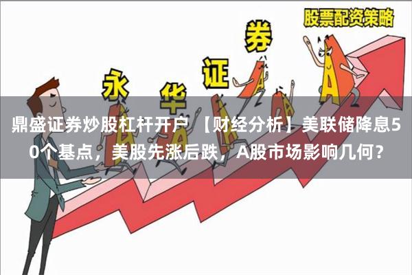 鼎盛证券炒股杠杆开户 【财经分析】美联储降息50个基点，美股先涨后跌，A股市场影响几何？