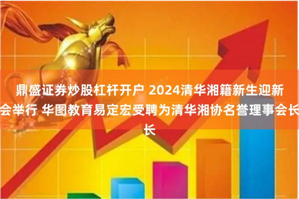 鼎盛证券炒股杠杆开户 2024清华湘籍新生迎新会举行 华图教育易定宏受聘为清华湘协名誉理事会长