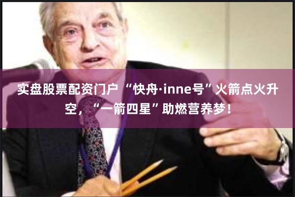 实盘股票配资门户 “快舟·inne号”火箭点火升空，“一箭四星”助燃营养梦！