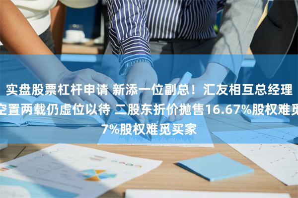 实盘股票杠杆申请 新添一位副总！汇友相互总经理一职空置两载仍虚位以待 二股东折价抛售16.67%股权难觅买家