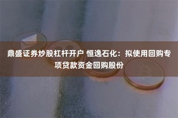 鼎盛证券炒股杠杆开户 恒逸石化：拟使用回购专项贷款资金回购股份