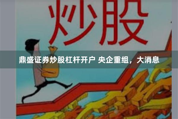 鼎盛证券炒股杠杆开户 央企重组，大消息