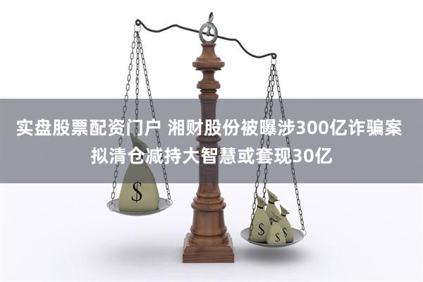 实盘股票配资门户 湘财股份被曝涉300亿诈骗案 拟清仓减